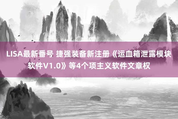 LISA最新番号 捷强装备新注册《运血箱泄露模块软件V1.0》等4个项主义软件文章权