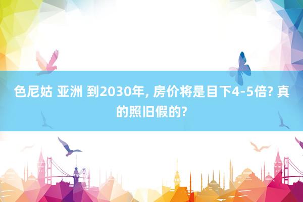色尼姑 亚洲 到2030年， 房价将是目下4-5倍? 真的照旧假的?
