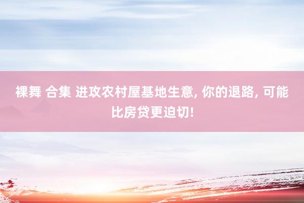 裸舞 合集 进攻农村屋基地生意， 你的退路， 可能比房贷更迫切!