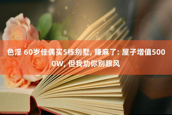 色淫 60岁佳偶买5栋别墅， 赚麻了: 屋子增值5000W， 但我劝你别跟风