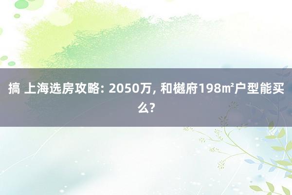 搞 上海选房攻略: 2050万， 和樾府198㎡户型能买么?
