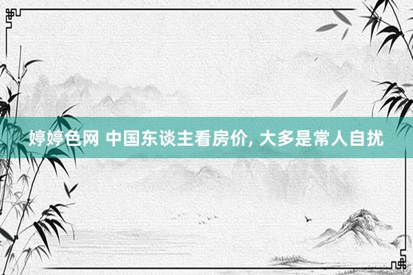 婷婷色网 中国东谈主看房价， 大多是常人自扰