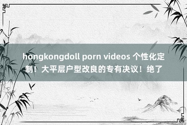 hongkongdoll porn videos 个性化定制！大平层户型改良的专有决议！绝了