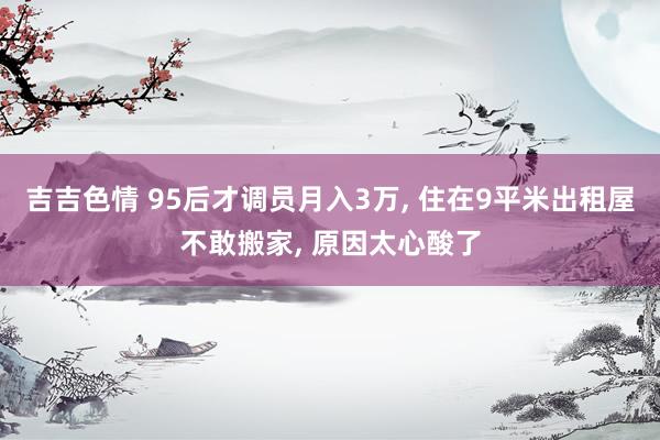 吉吉色情 95后才调员月入3万， 住在9平米出租屋不敢搬家， 原因太心酸了