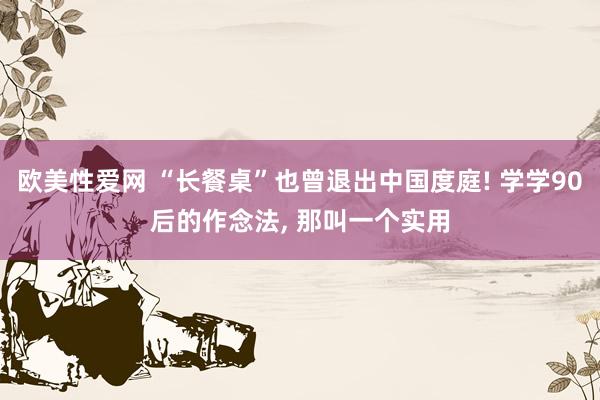 欧美性爱网 “长餐桌”也曾退出中国度庭! 学学90后的作念法， 那叫一个实用