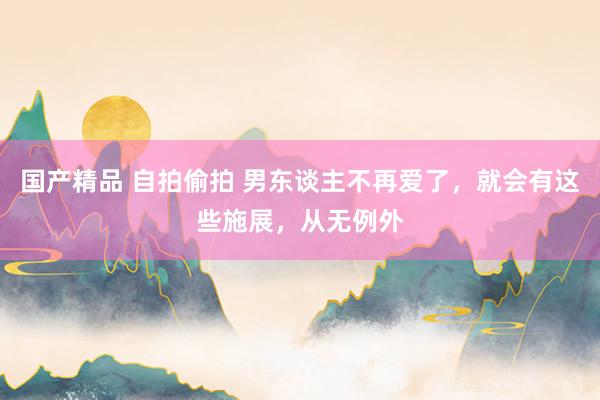 国产精品 自拍偷拍 男东谈主不再爱了，就会有这些施展，从无例外