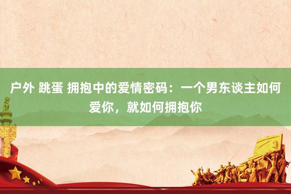 户外 跳蛋 拥抱中的爱情密码：一个男东谈主如何爱你，就如何拥抱你