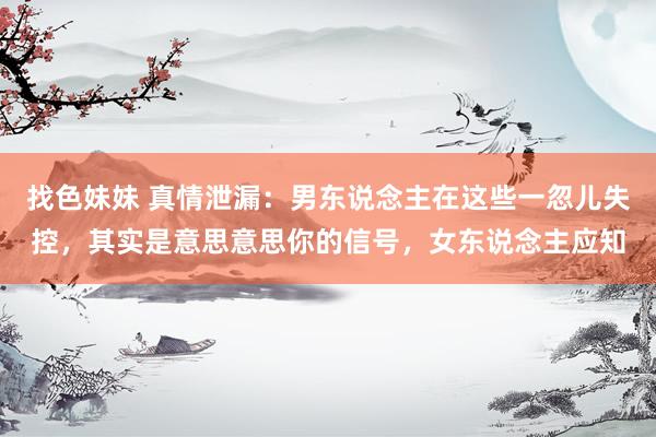 找色妹妹 真情泄漏：男东说念主在这些一忽儿失控，其实是意思意思你的信号，女东说念主应知