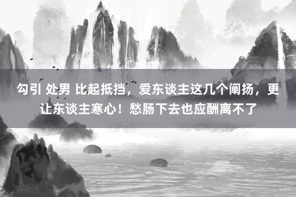 勾引 处男 比起抵挡，爱东谈主这几个阐扬，更让东谈主寒心！愁肠下去也应酬离不了