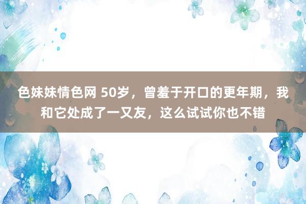 色妹妹情色网 50岁，曾羞于开口的更年期，我和它处成了一又友，这么试试你也不错