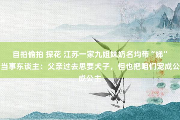 自拍偷拍 探花 江苏一家九姐妹奶名均带“娣”，当事东谈主：父亲过去思要犬子，但也把咱们宠成公主