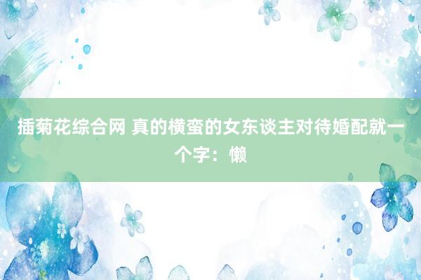 插菊花综合网 真的横蛮的女东谈主对待婚配就一个字：懒