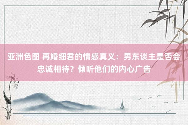 亚洲色图 再婚细君的情感真义：男东谈主是否会忠诚相待？倾听他们的内心广告