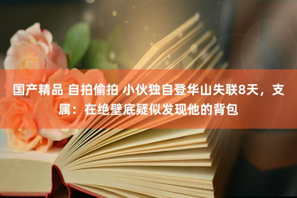 国产精品 自拍偷拍 小伙独自登华山失联8天，支属：在绝壁底疑似发现他的背包