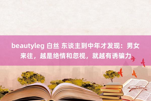 beautyleg 白丝 东谈主到中年才发现：男女来往，越是绝情和忽视，就越有诱骗力