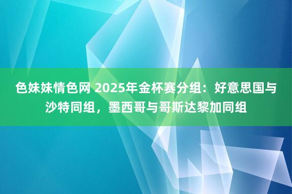 色妹妹情色网 2025年金杯赛分组：好意思国与沙特同组，墨西哥与哥斯达黎加同组