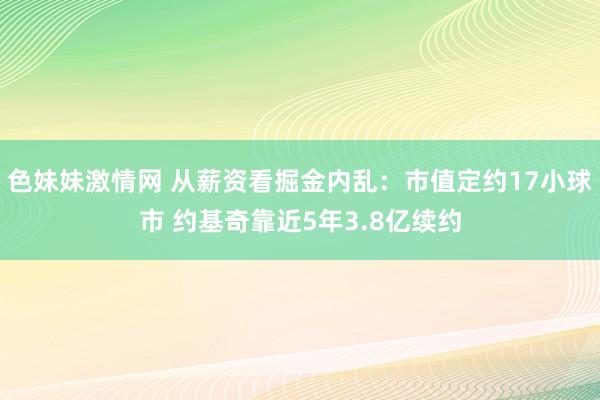 色妹妹激情网 从薪资看掘金内乱：市值定约17小球市 约基奇靠近5年3.8亿续约