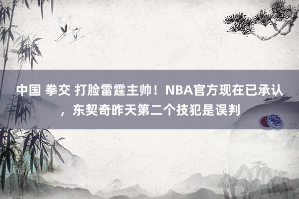 中国 拳交 打脸雷霆主帅！NBA官方现在已承认，东契奇昨天第二个技犯是误判