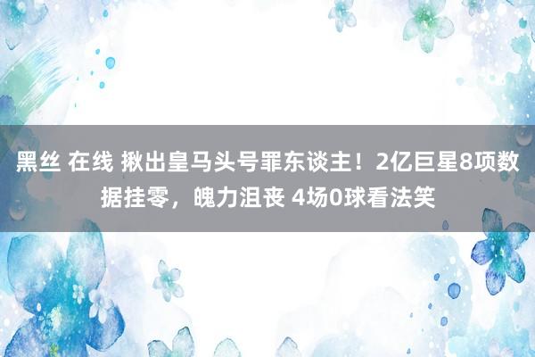 黑丝 在线 揪出皇马头号罪东谈主！2亿巨星8项数据挂零，魄力沮丧 4场0球看法笑