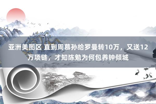 亚洲美图区 直到周慕孙给罗曼转10万，又送12万项链，才知陈勉为何包养钟倾城