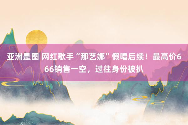 亚洲是图 网红歌手“那艺娜”假唱后续！最高价666销售一空，过往身份被扒