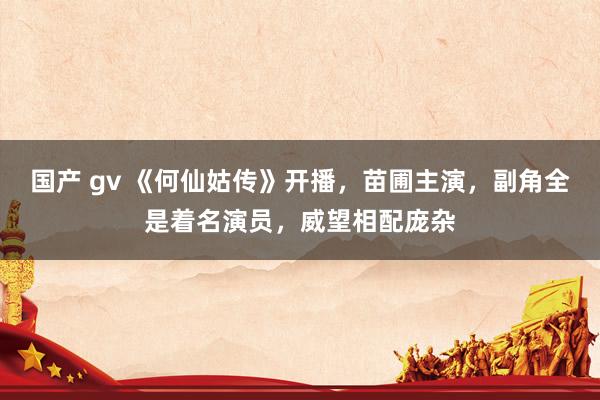 国产 gv 《何仙姑传》开播，苗圃主演，副角全是着名演员，威望相配庞杂
