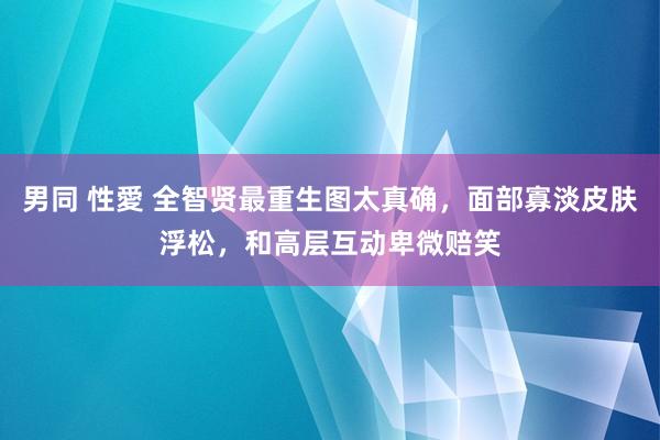 男同 性愛 全智贤最重生图太真确，面部寡淡皮肤浮松，和高层互动卑微赔笑