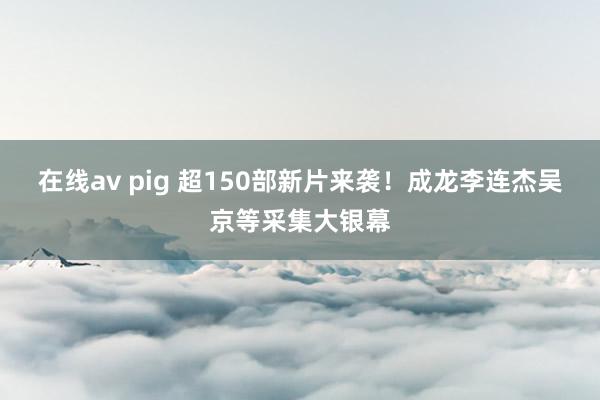 在线av pig 超150部新片来袭！成龙李连杰吴京等采集大银幕