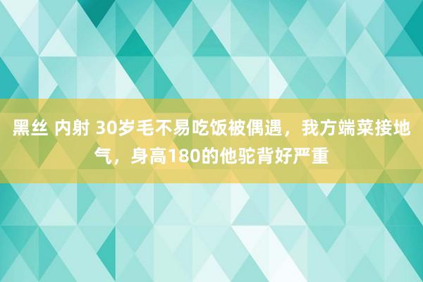 黑丝 内射 30岁毛不易吃饭被偶遇，我方端菜接地气，身高180的他驼背好严重