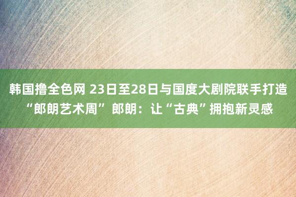 韩国撸全色网 23日至28日与国度大剧院联手打造“郎朗艺术周” 郎朗：让“古典”拥抱新灵感