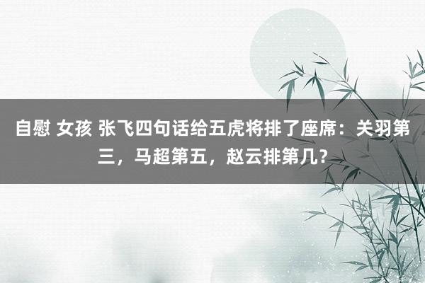 自慰 女孩 张飞四句话给五虎将排了座席：关羽第三，马超第五，赵云排第几？