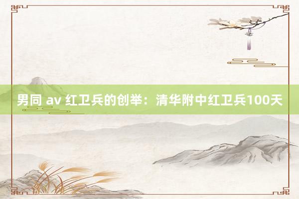 男同 av 红卫兵的创举：清华附中红卫兵100天
