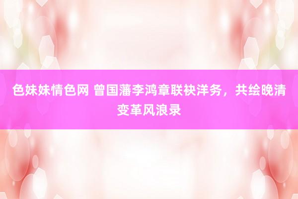 色妹妹情色网 曾国藩李鸿章联袂洋务，共绘晚清变革风浪录