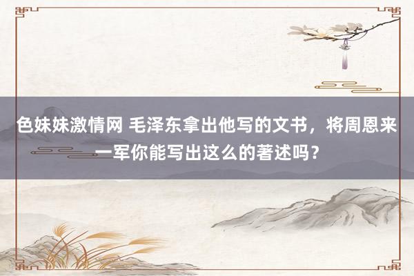 色妹妹激情网 毛泽东拿出他写的文书，将周恩来一军你能写出这么的著述吗？