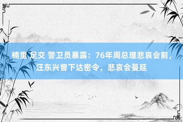 楠里 足交 警卫员暴露：76年周总理悲哀会前，汪东兴曾下达密令，悲哀会蔓延