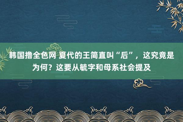 韩国撸全色网 夏代的王简直叫“后”，这究竟是为何？这要从毓字和母系社会提及