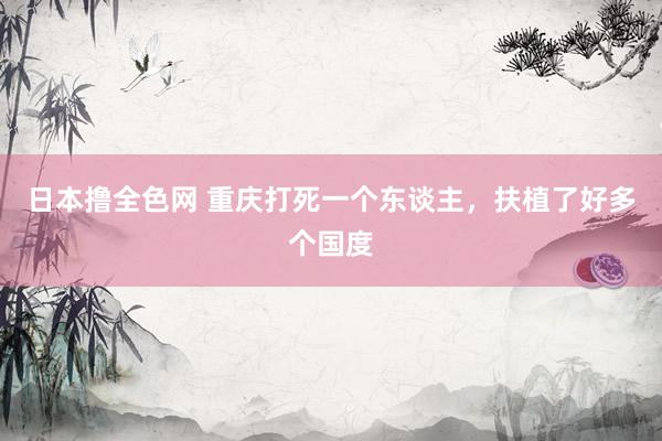 日本撸全色网 重庆打死一个东谈主，扶植了好多个国度