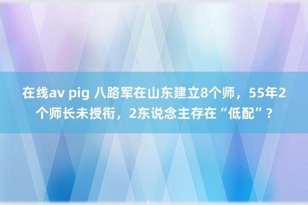 在线av pig 八路军在山东建立8个师，55年2个师长未授衔，2东说念主存在“低配”？