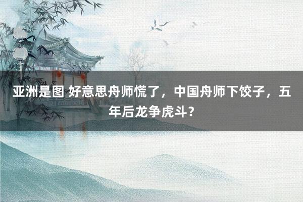 亚洲是图 好意思舟师慌了，中国舟师下饺子，五年后龙争虎斗？
