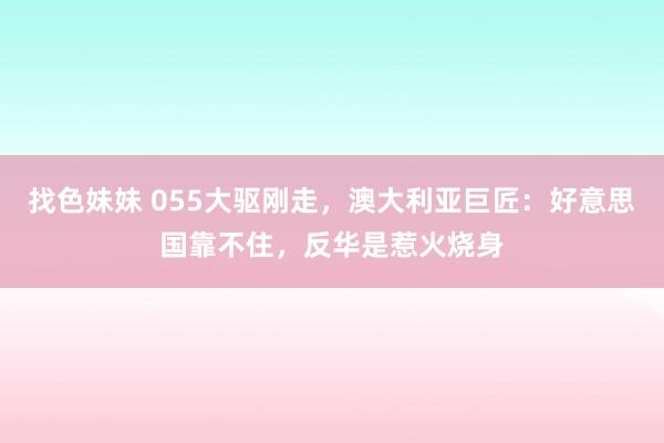 找色妹妹 055大驱刚走，澳大利亚巨匠：好意思国靠不住，反华是惹火烧身