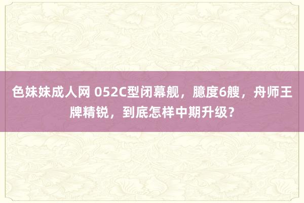 色妹妹成人网 052C型闭幕舰，臆度6艘，舟师王牌精锐，到底怎样中期升级？