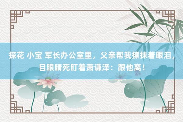 探花 小宝 军长办公室里，父亲帮我擦抹着眼泪，目眼睛死盯着萧谦泽：跟他离！