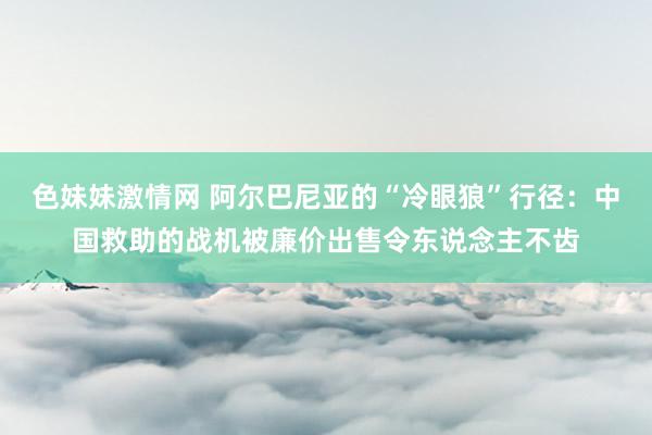 色妹妹激情网 阿尔巴尼亚的“冷眼狼”行径：中国救助的战机被廉价出售令东说念主不齿