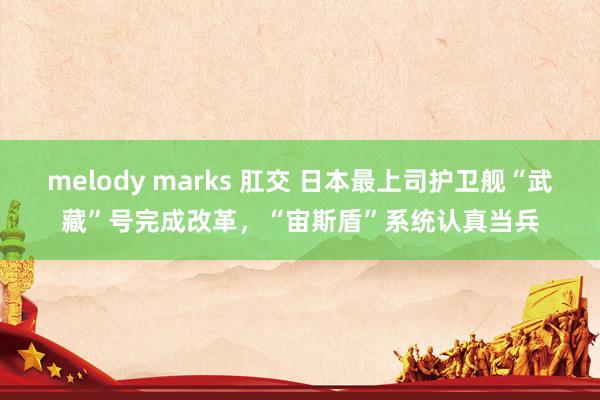 melody marks 肛交 日本最上司护卫舰“武藏”号完成改革，“宙斯盾”系统认真当兵