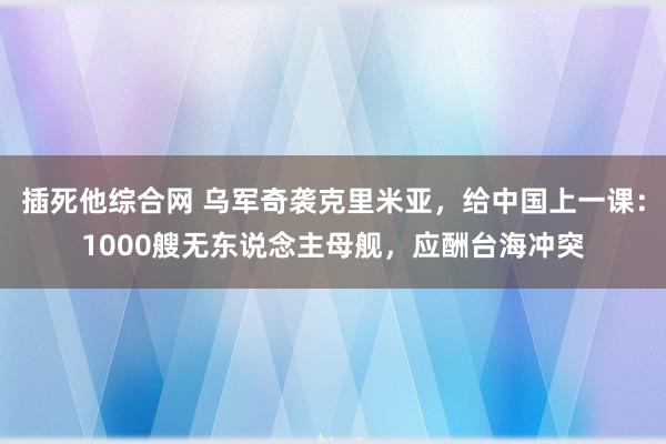 插死他综合网 乌军奇袭克里米亚，给中国上一课：1000艘无东说念主母舰，应酬台海冲突