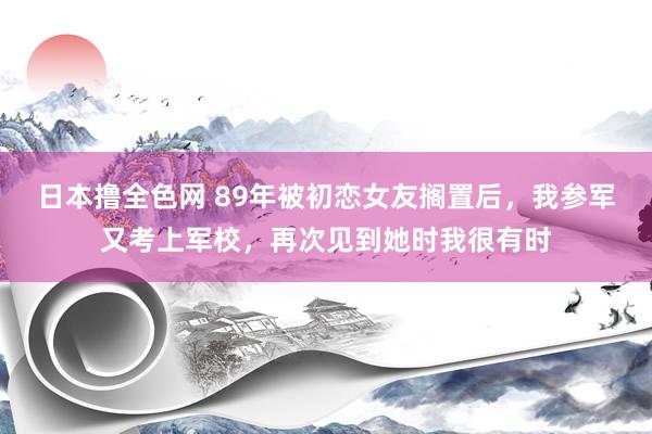 日本撸全色网 89年被初恋女友搁置后，我参军又考上军校，再次见到她时我很有时