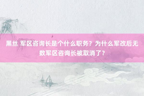 黑丝 军区咨询长是个什么职务？为什么军改后无数军区咨询长被取消了？
