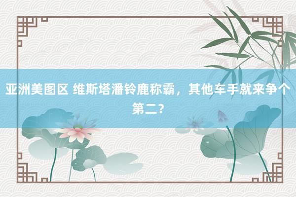 亚洲美图区 维斯塔潘铃鹿称霸，其他车手就来争个第二？