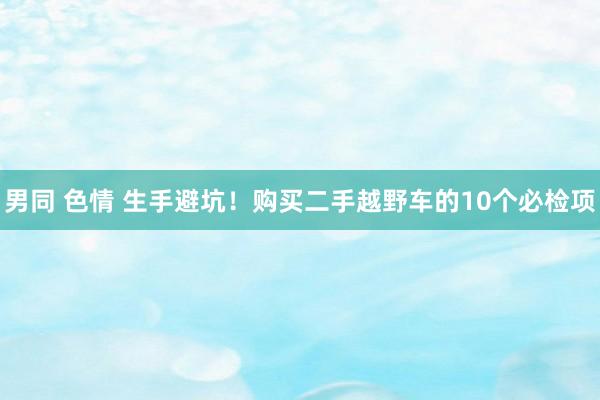 男同 色情 生手避坑！购买二手越野车的10个必检项