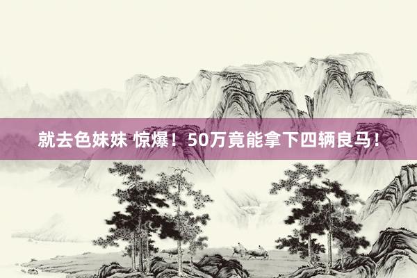 就去色妹妹 惊爆！50万竟能拿下四辆良马！